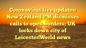 Coronavirus live updates: New Zealand PM dismisses calls to open borders; UK locks down city of Leicester|World news